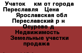 Учаток 20 км от города Переславля › Цена ­ 280 000 - Ярославская обл., Переславский р-н, Осурово д. Недвижимость » Земельные участки продажа   